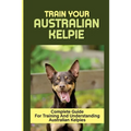 Train Your Australian Kelpie: Complete Guide For Training And Understanding Australian Kelpies: Australian Kelpie Training For Dummies