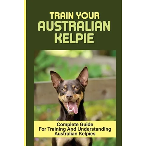 Train Your Australian Kelpie: Complete Guide For Training And Understanding Australian Kelpies: Australian Kelpie Training For Dummies