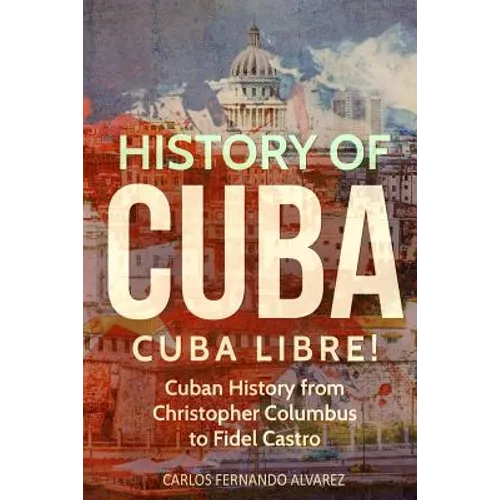 History of Cuba: Cuba Libre! Cuban History from Christopher Columbus to Fidel Castro