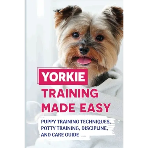 Yorkie Training Made Easy: Puppy Training Techniques, Potty Training, Discipline, And Care Guide: Smart Yorkie Puppy Training Tricks