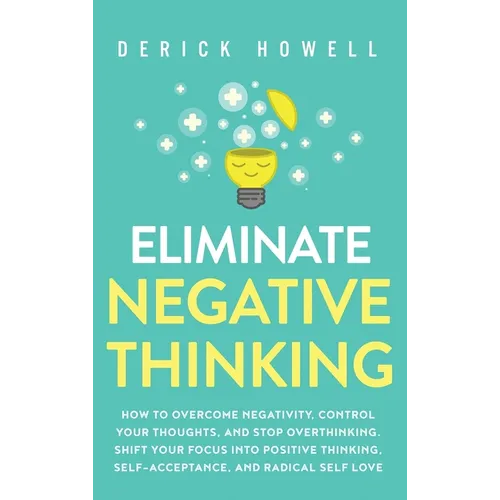 Eliminate Negative Thinking: How to Overcome Negativity, Control Your Thoughts, And Stop Overthinking. Shift Your Focus into Positive Thinking, Self-A