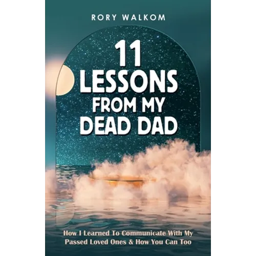 11 Lessons from My Dead Dad: How I Learned to Communicate with My Passed Loved Ones & How You Can Too
