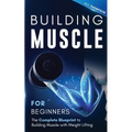Building Muscle for Beginners: The Complete Blueprint to Building Muscle with Weight Lifting