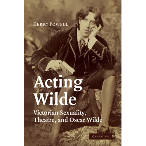 Acting Wilde: Victorian Sexuality, Theatre, and Oscar Wilde
