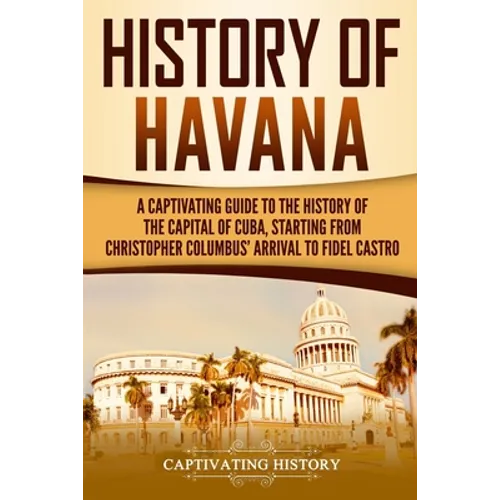 History of Havana: A Captivating Guide to the History of the Capital of Cuba, Starting from Christopher Columbus' Arrival to Fidel Castro