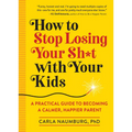 How to Stop Losing Your Sh*t with Your Kids: A Practical Guide to Becoming a Calmer, Happier Parent