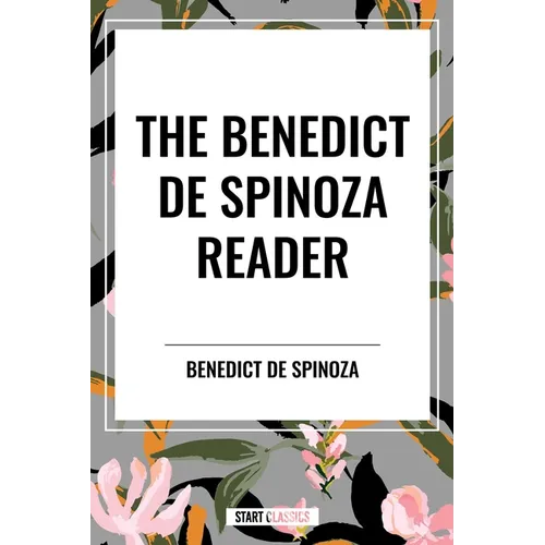 The Benedict de Spinoza Reader: The Ethics, a Theologico-Political Treatise, on the Improvement of Understanding, Correspondence of Benedict de Spinoz
