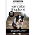 How to Train Your Australian Shepherd: A Complete Guide to Obedience, Socialization, and Behavior Modification Training for Aussies