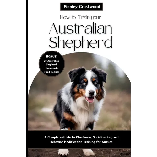How to Train Your Australian Shepherd: A Complete Guide to Obedience, Socialization, and Behavior Modification Training for Aussies