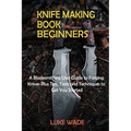 Knife Making Book for Beginners: A Bladesmithing User Guide to Forging Knives Plus Tips, Tools and Techniques to Get You Started