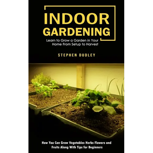 Indoor Gardening: Learn to Grow a Garden in Your Home From Setup to Harvest (How You Can Grow Vegetables Herbs Flowers and Fruits Along With Tips for