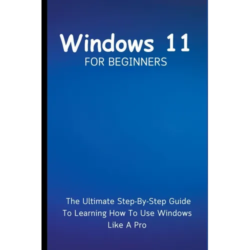 Windows 11 For Beginners: The Ultimate Step-By-Step Guide To Learning How To Use Windows Like A Pro