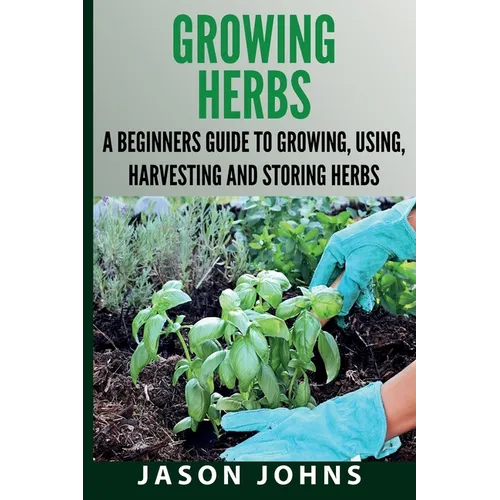 Growing Herbs A Beginners Guide to Growing, Using, Harvesting and Storing Herbs: The Complete Guide To Growing, Using and Cooking Herbs