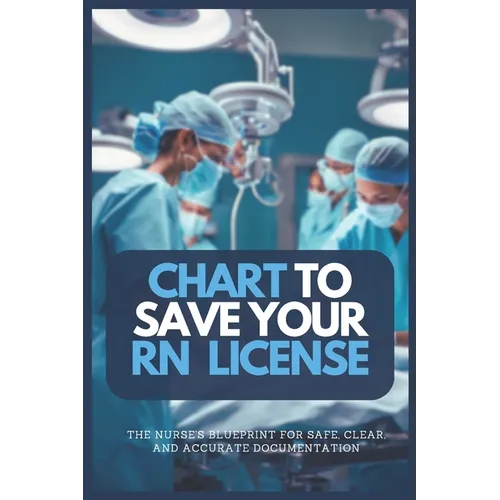 Chart to Save Your RN License: The Nurse's Blueprint For Safe, Clear, and Accurate Documentation