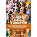 Domestic Animal Amigurumi: Transforming yarn into joy: Step-by-step guide to crafting your own menagerie of soft and squishy friends