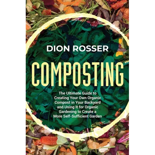 Composting: The Ultimate Guide to Creating Your Own Organic Compost in Your Backyard and Using It for Organic Gardening to Create