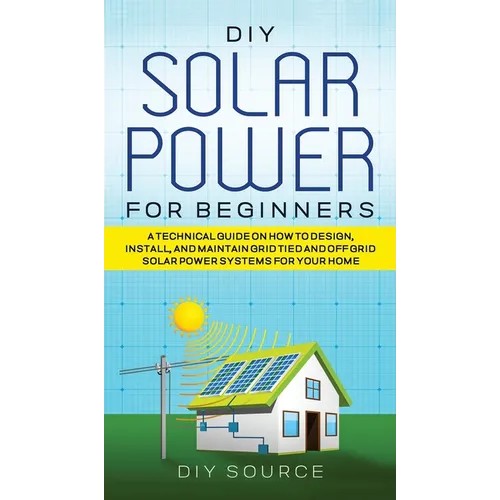 DIY Solar Power for Beginners, a Technical Guide on How to Design, Install, and Maintain Grid-Tied and Off-Grid Solar Power Systems for Your Home