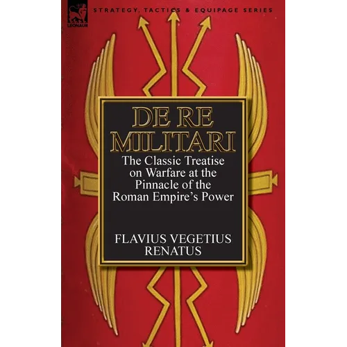 De Re Militari (Concerning Military Affairs): the Classic Treatise on Warfare at the Pinnacle of the Roman Empire's Power