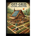 Off-Grid Living Mastery: The Complete Guide to Self-Sufficiency, Sustainable Homesteading, and True Freedom