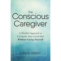 The Conscious Caregiver: A Mindful Approach to Caring for Your Loved One Without Losing Yourself