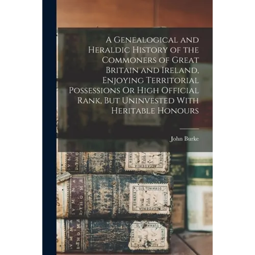 A Genealogical and Heraldic History of the Commoners of Great Britain and Ireland, Enjoying Territorial Possessions Or High Official Rank, But Uninves