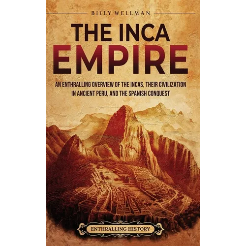 The Inca Empire: An Enthralling Overview of the Incas, Their Civilization in Ancient Peru, and the Spanish Conquest