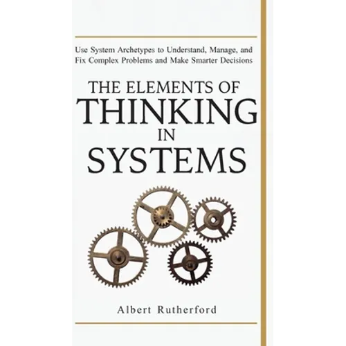 The Elements of Thinking in Systems: Use Systems Archetypes to Understand, Manage, and Fix Complex Problems and Make Smarter Decisions