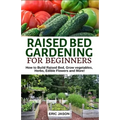 Raised Bed Gardening for Beginners: How to Build Raised Bed, Grow Vegetables, Herbs, Edible Flowers. And More!