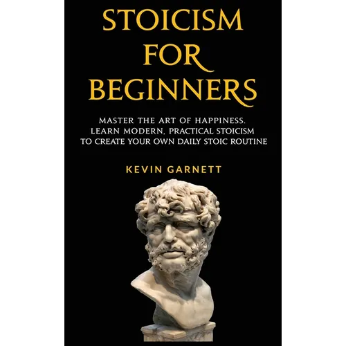 Stoicism For Beginners: Master the Art of Happiness. Learn Modern, Practical Stoicism to Create Your Own Daily Stoic Routine