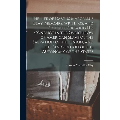 The Life of Cassius Marcellus Clay. Memoirs, Writings, and Speeches Showing His Conduct in the Overthrow of American Slavery, the Salvation of the Uni