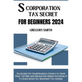 S Corporation Tax Secrets for Beginners 2024: Strategies for Small Business Owners to Slash Their Tax Bills and Unleash the Hidden Potential of S Corp
