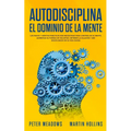 Autodisciplina El Dominio de la Mente: Los Pasos y Habitos Practicos Que Necesitara Para Controlar Su Mente, Aumentar Su Fuerza De Voluntad, Detener L