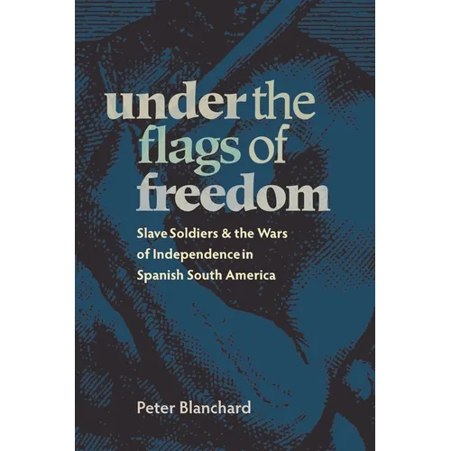 Under the Flags of Freedom: Slave Soldiers and the Wars of Independence in Spanish South America