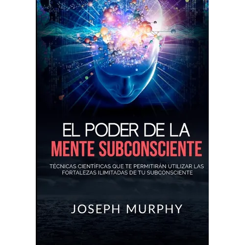 El Poder De La Mente Subconsciente - Técnicas científicas que te permitirán utilizar las fortalezas ilimitadas de tu subconsciente