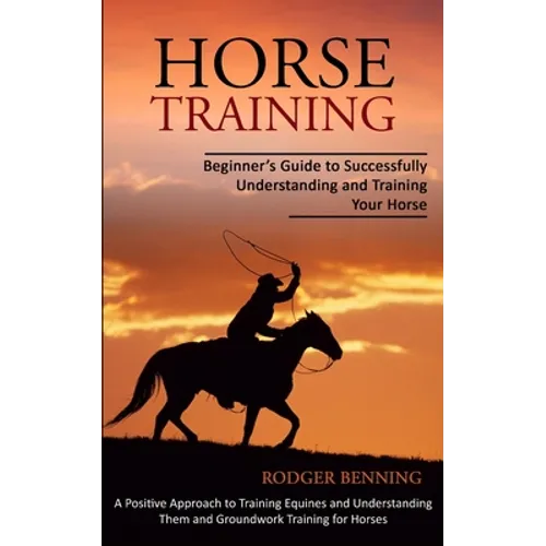 Horse Training: Beginner's Guide to Successfully Understanding and Training Your Horse (A Positive Approach to Training Equines and Understanding Them
