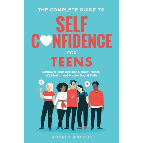 The Complete Guide to Self Confidence for Teens: Empower Your Decisions, Boost Mental Well-being and Master Social Skills