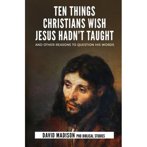 Ten Things Christians Wish Jesus Hadn't Taught: And Other Reasons to Question His Words